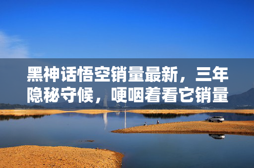 黑神话悟空销量最新,三年隐秘守候,哽咽着看它销量破千万的深夜独白 黑神话悟空销量最新,三年隐秘守候,哽咽着看它销量破千万的深夜独白