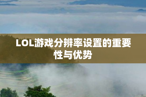 LOL游戏分辨率设置的重要性与优势 LOL游戏分辨率设置的重要性与优势
