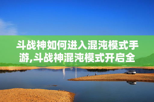 斗战神如何进入混沌模式手游,斗战神混沌模式开启全攻略,解锁高阶挑战的正确姿势 斗战神如何进入混沌模式手游,斗战神混沌模式开启全攻略,解锁高阶挑战的正确姿势