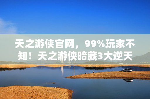 天之游侠官网，99%玩家不知！天之游侠暗藏3大逆天机制，颠覆你对开放世界的认知！