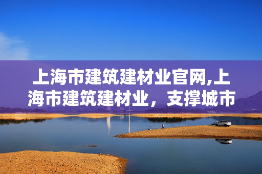 上海市建筑建材业官网,上海市建筑建材业,支撑城市发展的坚实力量 上海市建筑建材业官网,上海市建筑建材业,支撑城市发展的坚实力量