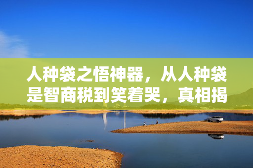 人种袋之悟神器，从人种袋是智商税到笑着哭，真相揭晓时，落差感让我破防了