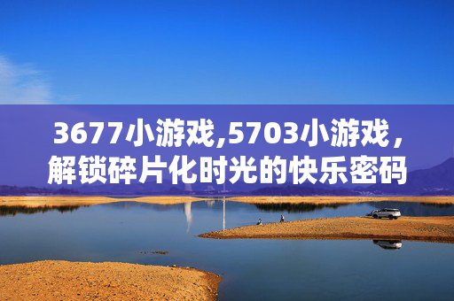 3677小游戏,5703小游戏,解锁碎片化时光的快乐密码 3677小游戏,5703小游戏,解锁碎片化时光的快乐密码