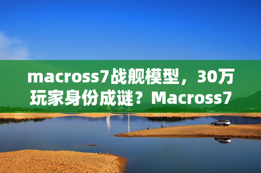 macross7战舰模型，30万玩家身份成谜？Macross7十年追梦路，谁懂这背后的心酸泪？