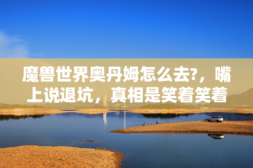 魔兽世界奥丹姆怎么去?,嘴上说退坑,真相是笑着笑着哭了,奥丹姆的路我走了十年 魔兽世界奥丹姆怎么去?,嘴上说退坑,真相是笑着笑着哭了,奥丹姆的路我走了十年