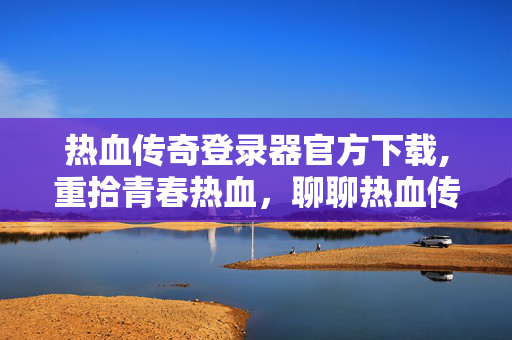 热血传奇登录器官方下载,重拾青春热血，聊聊热血传奇私服登录器的那些事儿