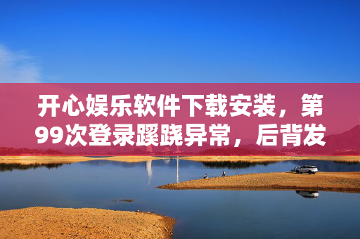 开心娱乐软件下载安装，第99次登录蹊跷异常，后背发凉的真相竟藏在这娱乐软件里！