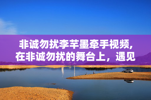 非诚勿扰李芊墨牵手视频,在非诚勿扰的舞台上，遇见契合的灵魂——李芊墨的牵手故事