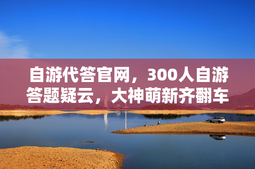 自游代答官网,300人自游答题疑云,大神萌新齐翻车,这操作我直接绷不住! 自游代答官网,300人自游答题疑云,大神萌新齐翻车,这操作我直接绷不住!