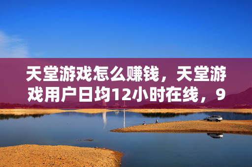 天堂游戏怎么赚钱，天堂游戏用户日均12小时在线，95后集体戒断失败，这波情怀收割竟藏着万亿级新蓝海？