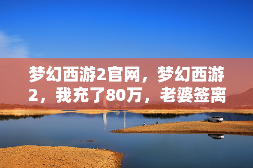 梦幻西游2官网，梦幻西游2，我充了80万，老婆签离婚协议，背后隐情吓你一跳！