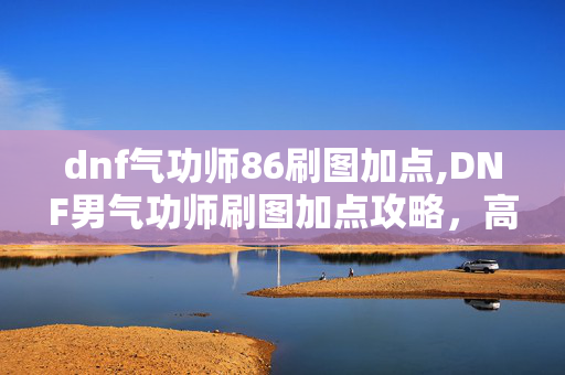 dnf气功师86刷图加点,DNF男气功师刷图加点攻略,高效输出的念气构建指南 dnf气功师86刷图加点,DNF男气功师刷图加点攻略,高效输出的念气构建指南