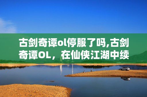 古剑奇谭ol停服了吗,古剑奇谭OL,在仙侠江湖中续写的国风浪漫 古剑奇谭ol停服了吗,古剑奇谭OL,在仙侠江湖中续写的国风浪漫