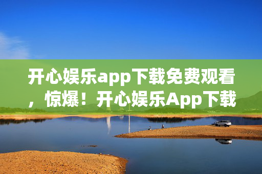 开心娱乐app下载免费观看,惊爆!开心娱乐App下载背后,300万隐情曝光,真相让人吓一跳! 开心娱乐app下载免费观看,惊爆!开心娱乐App下载背后,300万隐情曝光,真相让人吓一跳!