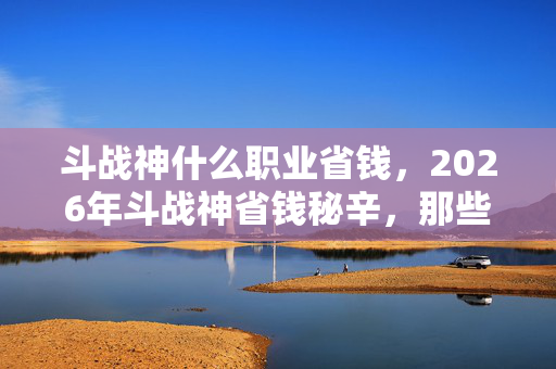 斗战神什么职业省钱，2026年斗战神省钱秘辛，那些年，谁在好友列表里说别走让我鼻子一酸？