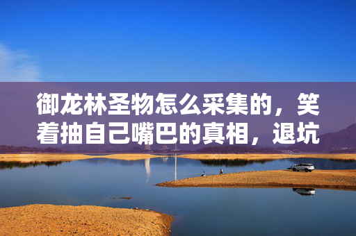御龙林圣物怎么采集的,笑着抽自己嘴巴的真相,退坑三年还在采圣物,这落差让我笑着笑着哭了 御龙林圣物怎么采集的,笑着抽自己嘴巴的真相,退坑三年还在采圣物,这落差让我笑着笑着哭了