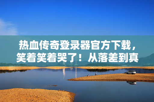 热血传奇登录器官方下载,笑着笑着哭了!从落差到真相,我竟还在用这登录器 热血传奇登录器官方下载,笑着笑着哭了!从落差到真相,我竟还在用这登录器