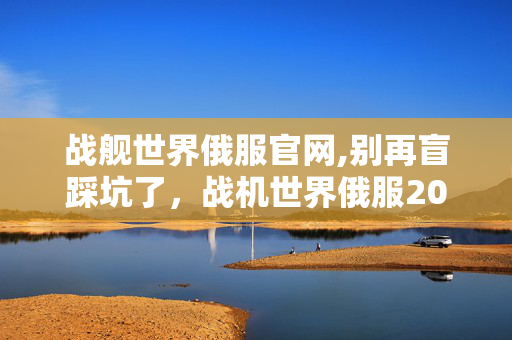 战舰世界俄服官网,别再盲踩坑了,战机世界俄服2026年老玩家实测几个避坑技巧实用防跑路指南 战舰世界俄服官网,别再盲踩坑了,战机世界俄服2026年老玩家实测几个避坑技巧实用防跑路指南