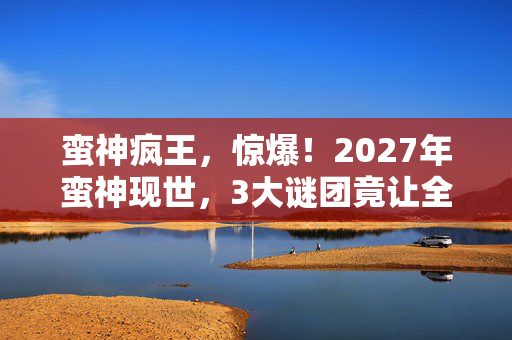 蛮神疯王,惊爆!2027年蛮神现世,3大谜团竟让全球陷入恐慌? 蛮神疯王,惊爆!2027年蛮神现世,3大谜团竟让全球陷入恐慌?