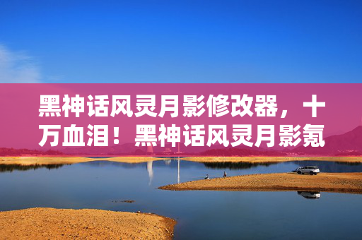 黑神话风灵月影修改器,十万血泪!黑神话风灵月影氪金陷阱曝光,这隐情让我吓一跳! 黑神话风灵月影修改器,十万血泪!黑神话风灵月影氪金陷阱曝光,这隐情让我吓一跳!