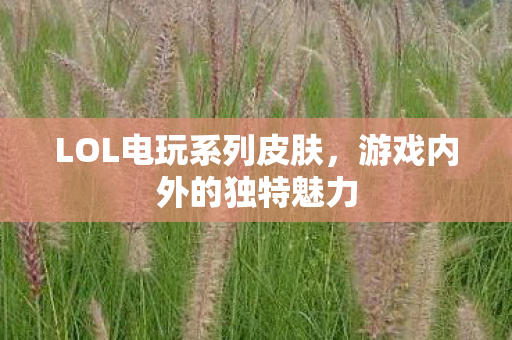 LOL电玩系列皮肤,游戏内外的独特魅力 LOL电玩系列皮肤,游戏内外的独特魅力