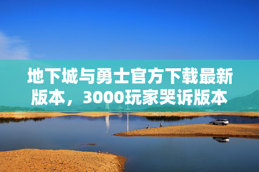 地下城与勇士官方下载最新版本,3000玩家哭诉版本疑云,这更新是来索命的吧?我绷不住了! 地下城与勇士官方下载最新版本,3000玩家哭诉版本疑云,这更新是来索命的吧?我绷不住了!