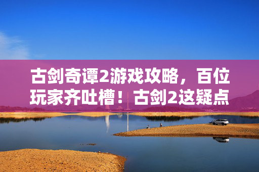 古剑奇谭2游戏攻略,百位玩家齐吐槽!古剑2这疑点一出,老炮我都绷不住要开麦了! 古剑奇谭2游戏攻略,百位玩家齐吐槽!古剑2这疑点一出,老炮我都绷不住要开麦了!