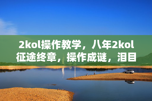 2kol操作教学,八年2kol征途终章,操作成谜,泪目见证关服时刻 2kol操作教学,八年2kol征途终章,操作成谜,泪目见证关服时刻
