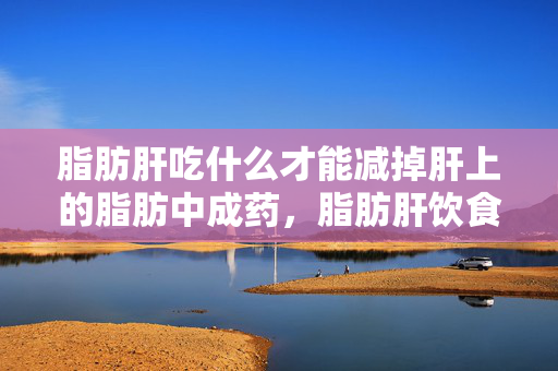 脂肪肝吃什么才能减掉肝上的脂肪中成药，脂肪肝饮食谜案，谁在暗中操控你的肝脏脂肪？真相毛骨悚然！