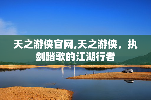 天之游侠官网,天之游侠,执剑踏歌的江湖行者 天之游侠官网,天之游侠,执剑踏歌的江湖行者