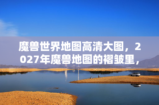 魔兽世界地图高清大图，2027年魔兽地图的褶皱里，藏着谁说的别走让我鼻子一酸
