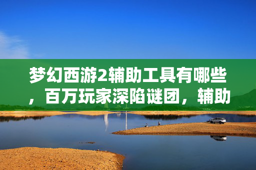 梦幻西游2辅助工具有哪些,百万玩家深陷谜团,辅助工具背后,谁在悄悄破防? 梦幻西游2辅助工具有哪些,百万玩家深陷谜团,辅助工具背后,谁在悄悄破防?