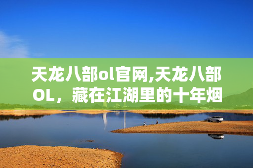 天龙八部ol官网,天龙八部OL,藏在江湖里的十年烟火与侠义 天龙八部ol官网,天龙八部OL,藏在江湖里的十年烟火与侠义