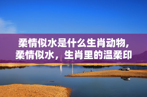 柔情似水是什么生肖动物,柔情似水,生肖里的温柔印记 柔情似水是什么生肖动物,柔情似水,生肖里的温柔印记