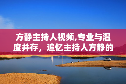 方静主持人视频,专业与温度并存,追忆主持人方静的职业征程 方静主持人视频,专业与温度并存,追忆主持人方静的职业征程