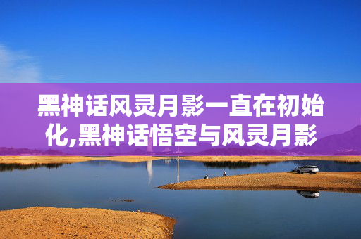 黑神话风灵月影一直在初始化,黑神话悟空与风灵月影,游戏世界里的多元乐趣选择 黑神话风灵月影一直在初始化,黑神话悟空与风灵月影,游戏世界里的多元乐趣选择