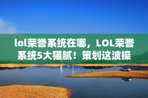 lol荣誉系统在哪,LOL荣誉系统5大猫腻!策划这波操作让我直接上头到卸载 lol荣誉系统在哪,LOL荣誉系统5大猫腻!策划这波操作让我直接上头到卸载