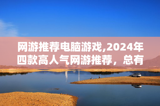 网游推荐电脑游戏,2024年四款高人气网游推荐,总有一款适合你 网游推荐电脑游戏,2024年四款高人气网游推荐,总有一款适合你