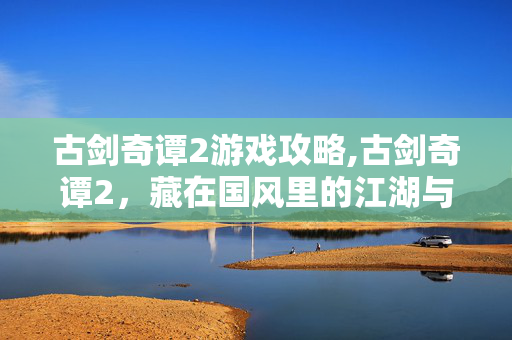 古剑奇谭2游戏攻略,古剑奇谭2,藏在国风里的江湖与成长 古剑奇谭2游戏攻略,古剑奇谭2,藏在国风里的江湖与成长