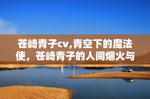 苍崎青子cv,青空下的魔法使,苍崎青子的人间烟火与非凡力量 苍崎青子cv,青空下的魔法使,苍崎青子的人间烟火与非凡力量