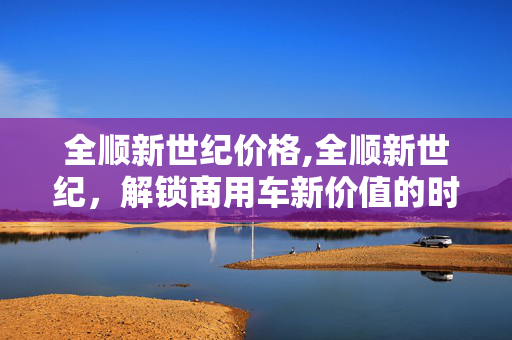全顺新世纪价格,全顺新世纪,解锁商用车新价值的时代之选 全顺新世纪价格,全顺新世纪,解锁商用车新价值的时代之选