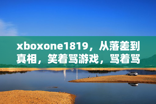 xboxone1819,从落差到真相,笑着骂游戏,骂着骂着,却笑着哭了 xboxone1819,从落差到真相,笑着骂游戏,骂着骂着,却笑着哭了