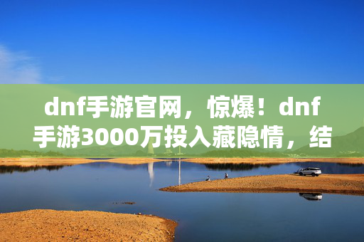 dnf手游官网,惊爆!dnf手游3000万投入藏隐情,结果一出吓一跳! dnf手游官网,惊爆!dnf手游3000万投入藏隐情,结果一出吓一跳!