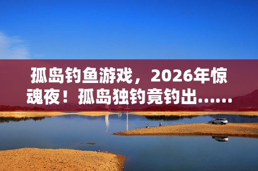 孤岛钓鱼游戏,2026年惊魂夜!孤岛独钓竟钓出……生死谜团待解! 孤岛钓鱼游戏,2026年惊魂夜!孤岛独钓竟钓出……生死谜团待解!