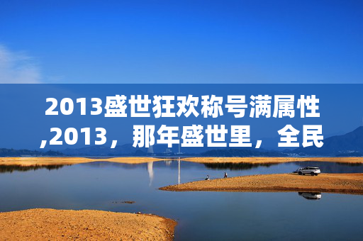 2013盛世狂欢称号满属性,2013,那年盛世里,全民共赴的狂欢盛宴 2013盛世狂欢称号满属性,2013,那年盛世里,全民共赴的狂欢盛宴