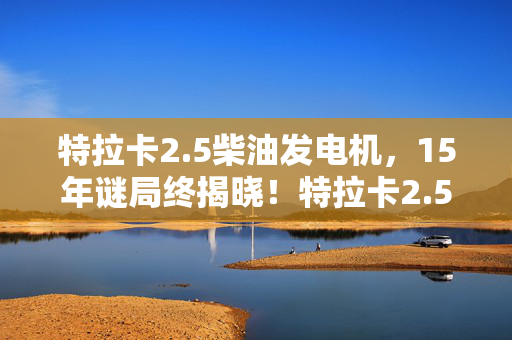特拉卡2.5柴油发电机,15年谜局终揭晓!特拉卡2.5柴油死亡真相,玩家泪目 特拉卡2.5柴油发电机,15年谜局终揭晓!特拉卡2.5柴油死亡真相,玩家泪目