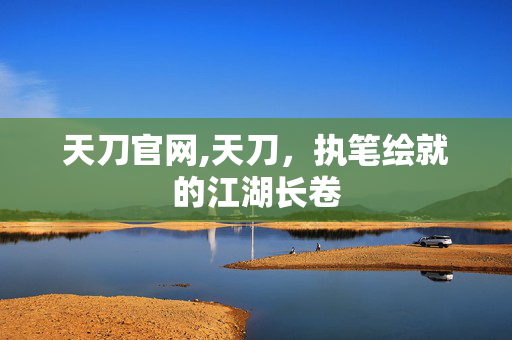 天刀官网,天刀,执笔绘就的江湖长卷 天刀官网,天刀,执笔绘就的江湖长卷