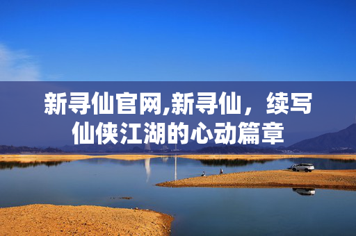 新寻仙官网,新寻仙,续写仙侠江湖的心动篇章 新寻仙官网,新寻仙,续写仙侠江湖的心动篇章