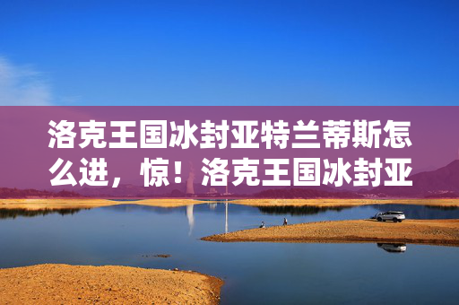 洛克王国冰封亚特兰蒂斯怎么进,惊!洛克王国冰封亚特兰蒂斯V12.0蹊跷更新,老玩家泪目了 洛克王国冰封亚特兰蒂斯怎么进,惊!洛克王国冰封亚特兰蒂斯V12.0蹊跷更新,老玩家泪目了
