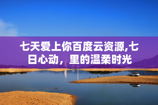 七天爱上你百度云资源,七日心动,里的温柔时光 七天爱上你百度云资源,七日心动,里的温柔时光